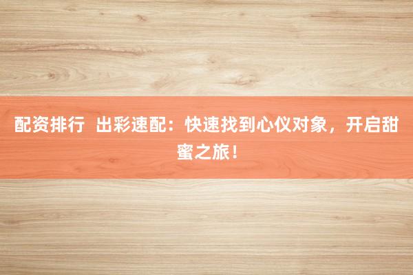 配资排行  出彩速配：快速找到心仪对象，开启甜蜜之旅！