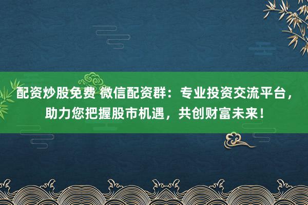 配资炒股免费 微信配资群：专业投资交流平台，助力您把握股市机遇，共创财富未来！