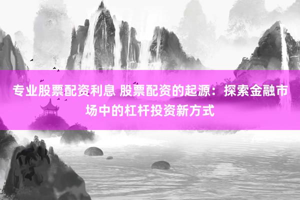 专业股票配资利息 股票配资的起源：探索金融市场中的杠杆投资新方式