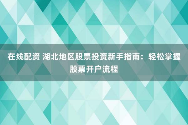 在线配资 湖北地区股票投资新手指南：轻松掌握股票开户流程