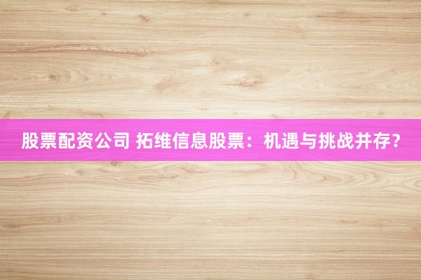 股票配资公司 拓维信息股票：机遇与挑战并存？