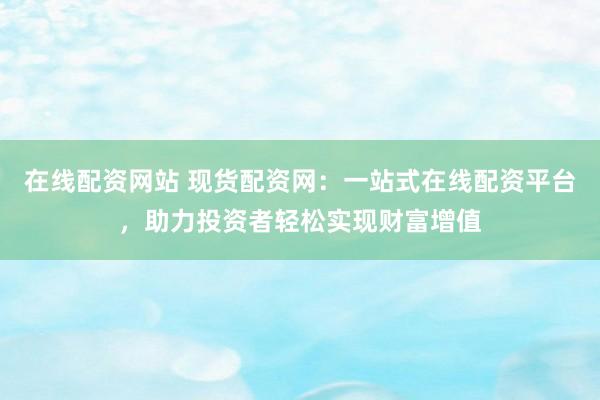 在线配资网站 现货配资网：一站式在线配资平台，助力投资者轻松实现财富增值