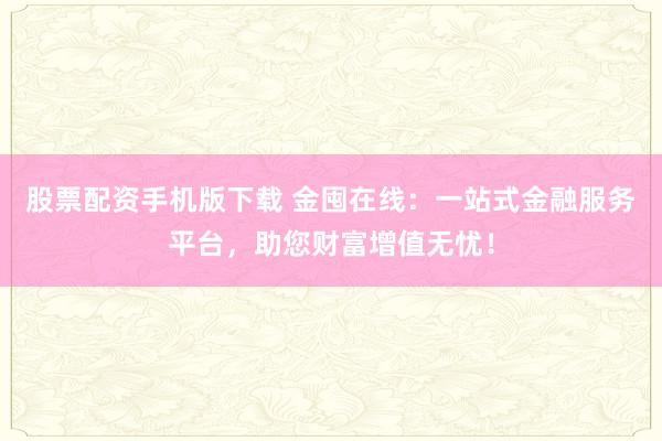 股票配资手机版下载 金囤在线：一站式金融服务平台，助您财富增值无忧！