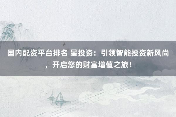 国内配资平台排名 星投资：引领智能投资新风尚，开启您的财富增值之旅！