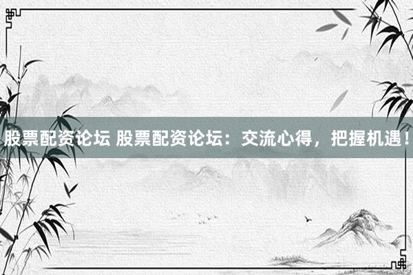 股票配资论坛 股票配资论坛：交流心得，把握机遇！
