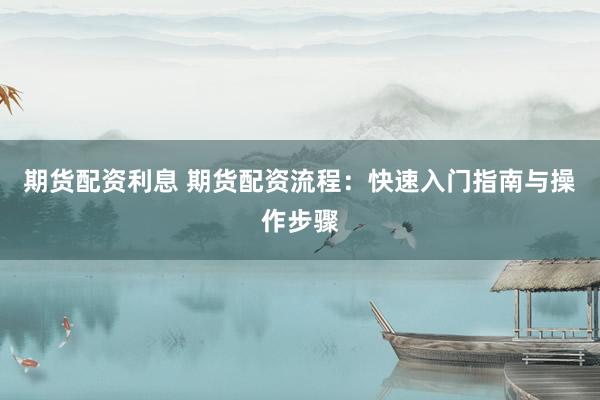 期货配资利息 期货配资流程：快速入门指南与操作步骤