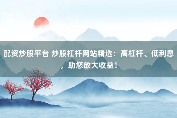 配资炒股平台 炒股杠杆网站精选：高杠杆、低利息，助您放大收益！