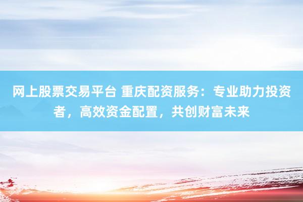 网上股票交易平台 重庆配资服务：专业助力投资者，高效资金配置，共创财富未来