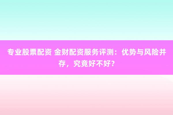 专业股票配资 金财配资服务评测：优势与风险并存，究竟好不好？