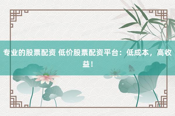 专业的股票配资 低价股票配资平台：低成本，高收益！