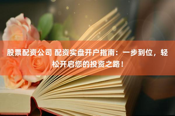 股票配资公司 配资实盘开户指南：一步到位，轻松开启您的投资之路！