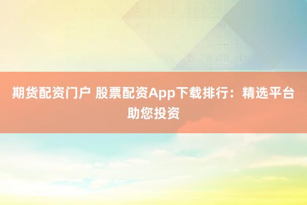 期货配资门户 股票配资App下载排行：精选平台助您投资