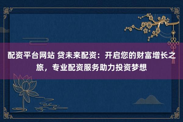 配资平台网站 贷未来配资：开启您的财富增长之旅，专业配资服务助力投资梦想