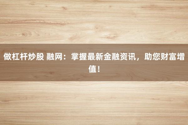 做杠杆炒股 融网：掌握最新金融资讯，助您财富增值！