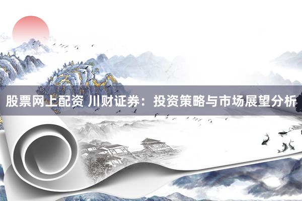 股票网上配资 川财证券：投资策略与市场展望分析