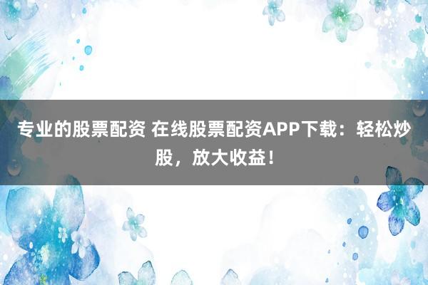 专业的股票配资 在线股票配资APP下载：轻松炒股，放大收益！