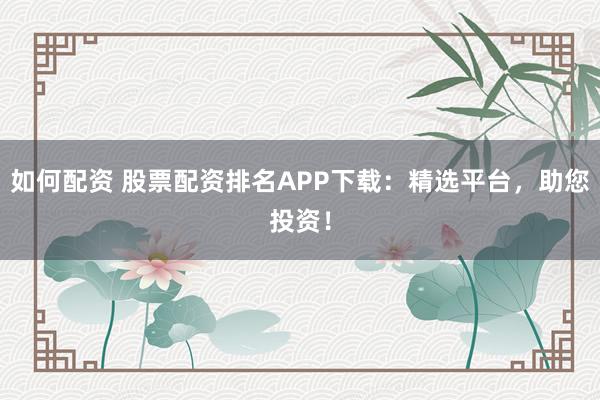 如何配资 股票配资排名APP下载：精选平台，助您投资！
