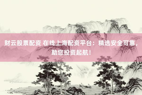 财云股票配资 在线上海配资平台：精选安全可靠，助您投资起航！