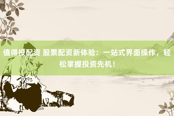 值得投配资 股票配资新体验：一站式界面操作，轻松掌握投资先机！