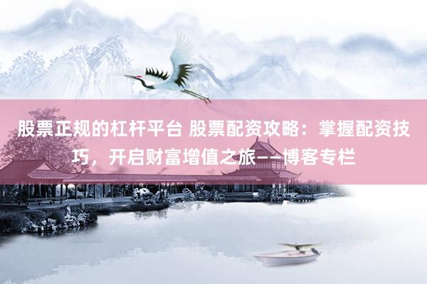 股票正规的杠杆平台 股票配资攻略：掌握配资技巧，开启财富增值之旅——博客专栏