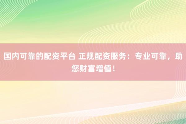 国内可靠的配资平台 正规配资服务：专业可靠，助您财富增值！