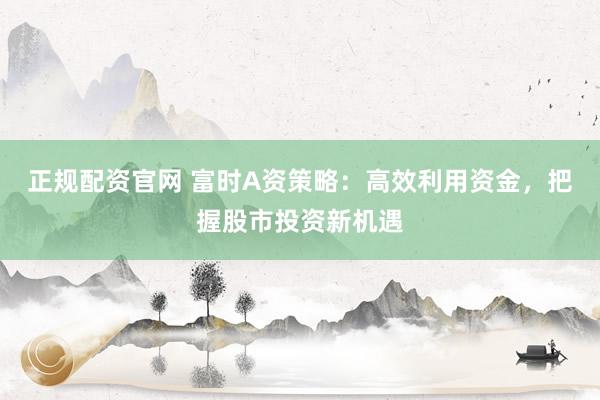 正规配资官网 富时A资策略：高效利用资金，把握股市投资新机遇