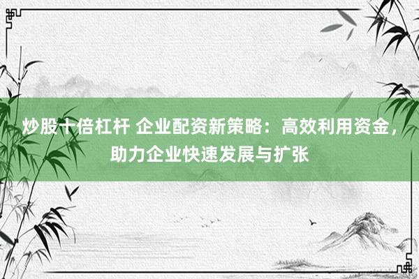 炒股十倍杠杆 企业配资新策略：高效利用资金，助力企业快速发展与扩张