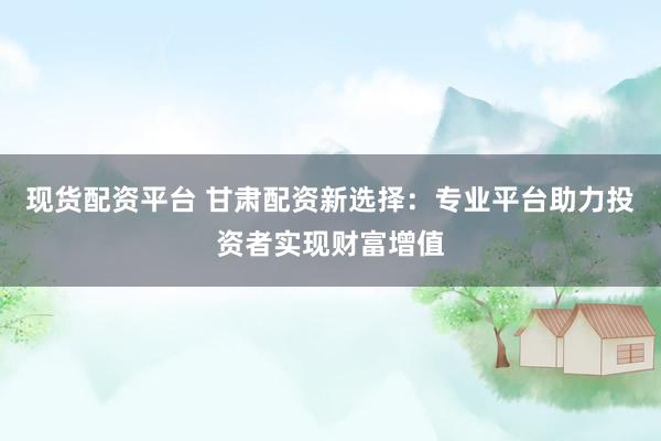 现货配资平台 甘肃配资新选择：专业平台助力投资者实现财富增值