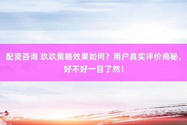 配资咨询 玖玖策略效果如何？用户真实评价揭秘，好不好一目了然！
