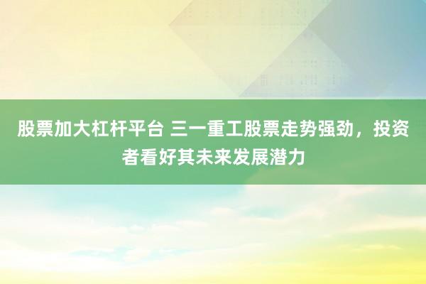 股票加大杠杆平台 三一重工股票走势强劲，投资者看好其未来发展潜力