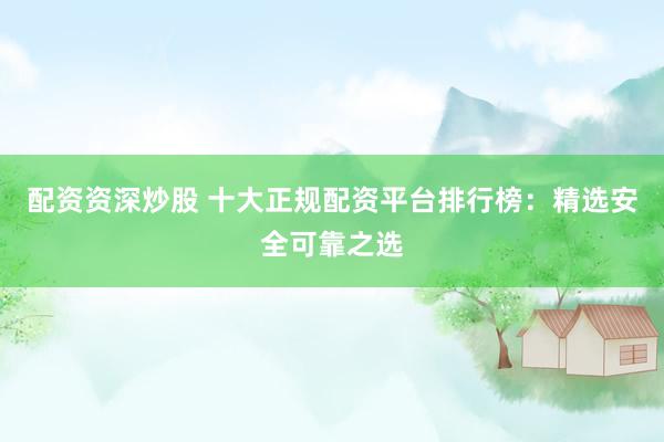 配资资深炒股 十大正规配资平台排行榜：精选安全可靠之选