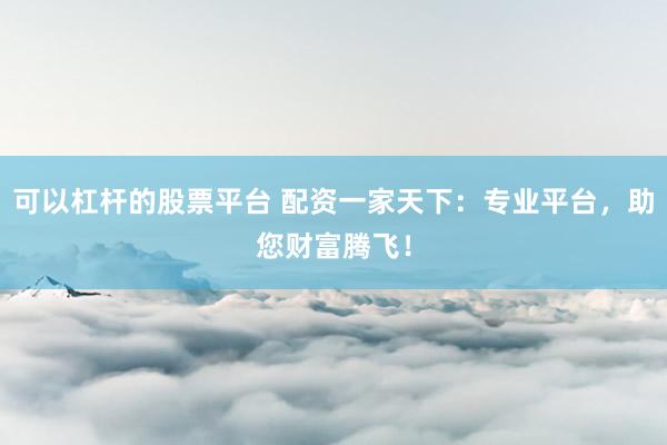 可以杠杆的股票平台 配资一家天下：专业平台，助您财富腾飞！