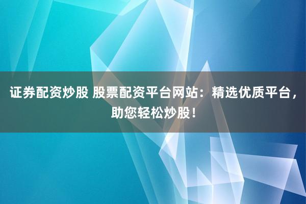证券配资炒股 股票配资平台网站：精选优质平台，助您轻松炒股！