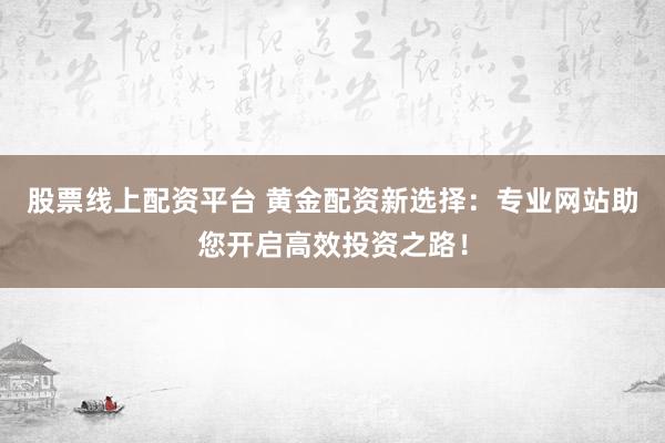 股票线上配资平台 黄金配资新选择：专业网站助您开启高效投资之路！