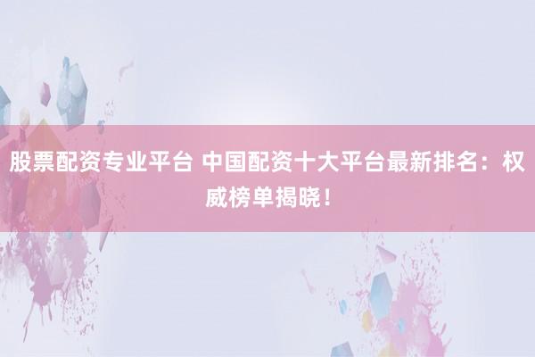 股票配资专业平台 中国配资十大平台最新排名：权威榜单揭晓！