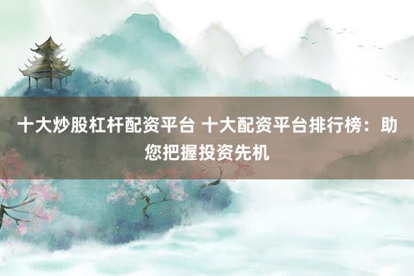 十大炒股杠杆配资平台 十大配资平台排行榜：助您把握投资先机