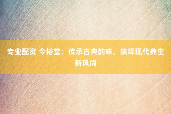 专业配资 今裕堂：传承古典韵味，演绎现代养生新风尚