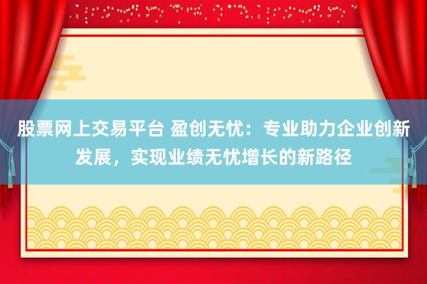 股票网上交易平台 盈创无忧：专业助力企业创新发展，实现业绩无忧增长的新路径