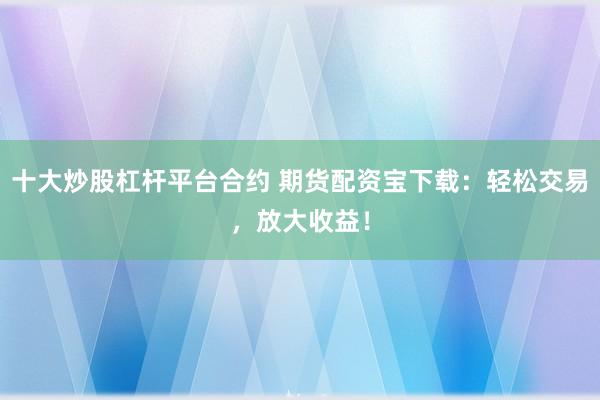 十大炒股杠杆平台合约 期货配资宝下载：轻松交易，放大收益！