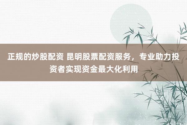 正规的炒股配资 昆明股票配资服务，专业助力投资者实现资金最大化利用