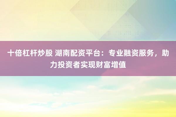 十倍杠杆炒股 湖南配资平台：专业融资服务，助力投资者实现财富增值