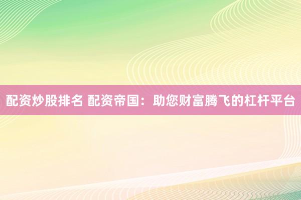 配资炒股排名 配资帝国：助您财富腾飞的杠杆平台