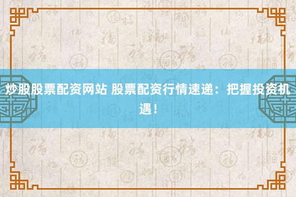 炒股股票配资网站 股票配资行情速递：把握投资机遇！