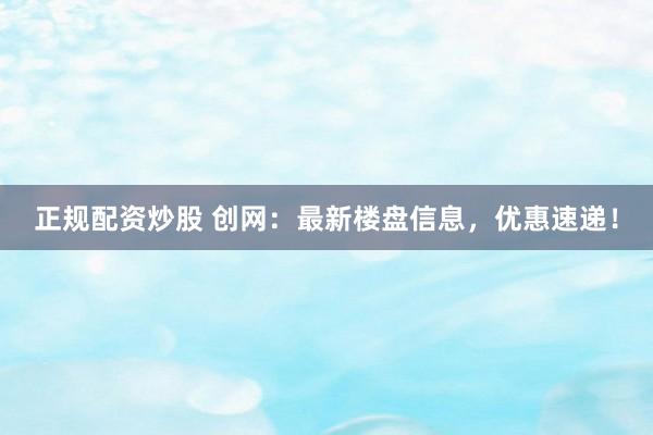 正规配资炒股 创网：最新楼盘信息，优惠速递！