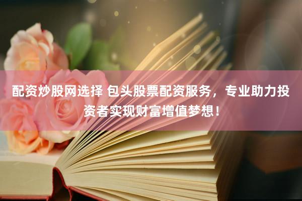 配资炒股网选择 包头股票配资服务，专业助力投资者实现财富增值梦想！