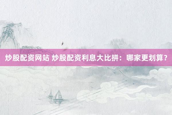 炒股配资网站 炒股配资利息大比拼：哪家更划算？