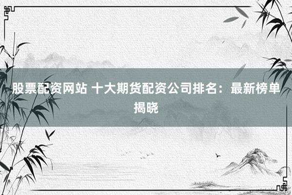 股票配资网站 十大期货配资公司排名：最新榜单揭晓