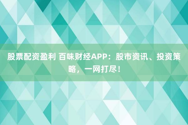 股票配资盈利 百味财经APP：股市资讯、投资策略，一网打尽！
