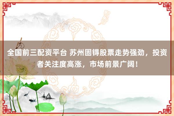 全国前三配资平台 苏州固锝股票走势强劲，投资者关注度高涨，市场前景广阔！