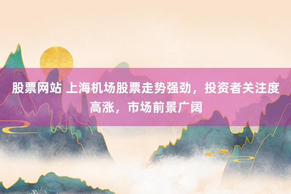股票网站 上海机场股票走势强劲，投资者关注度高涨，市场前景广阔